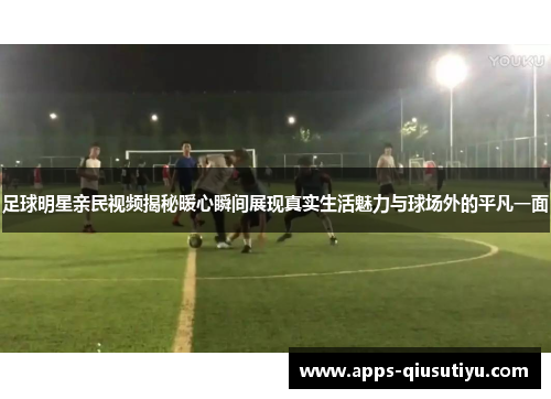 足球明星亲民视频揭秘暖心瞬间展现真实生活魅力与球场外的平凡一面