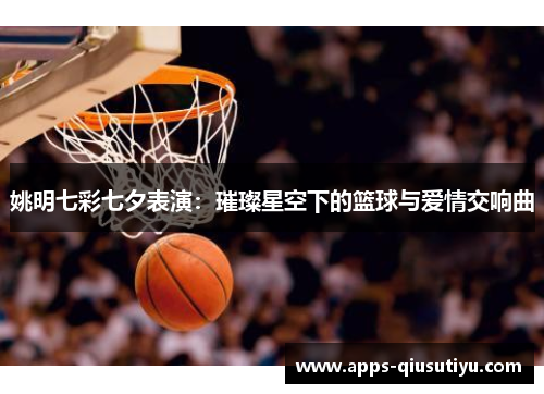 姚明七彩七夕表演：璀璨星空下的篮球与爱情交响曲