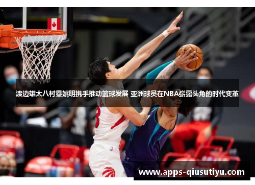 渡边雄太八村塁姚明携手推动篮球发展 亚洲球员在NBA崭露头角的时代变革