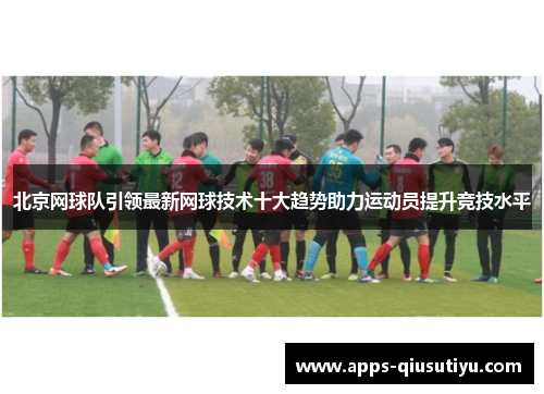 北京网球队引领最新网球技术十大趋势助力运动员提升竞技水平