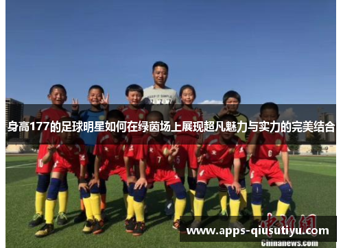 身高177的足球明星如何在绿茵场上展现超凡魅力与实力的完美结合